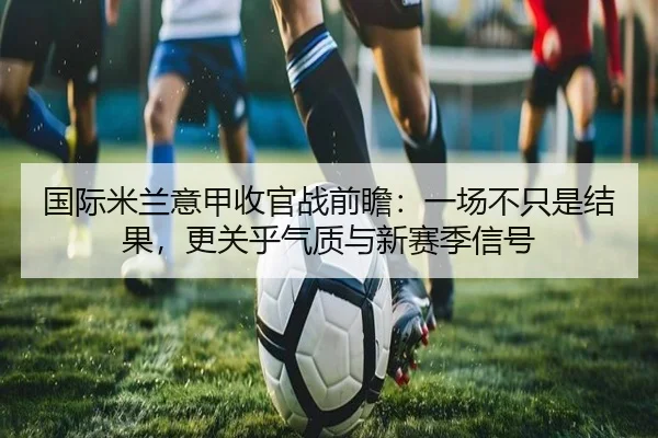 国际米兰意甲收官战前瞻：一场不只是结果，更关乎气质与新赛季信号（aitiyu）